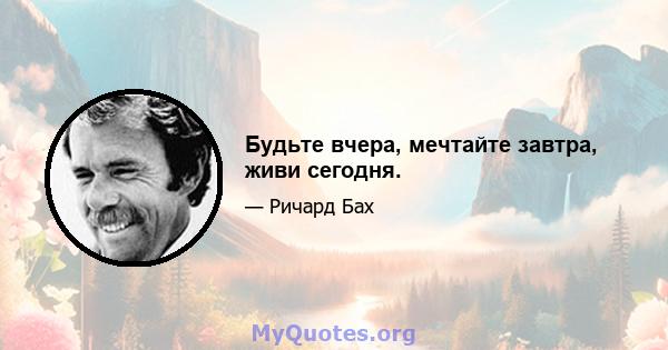 Будьте вчера, мечтайте завтра, живи сегодня.