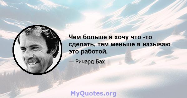 Чем больше я хочу что -то сделать, тем меньше я называю это работой.