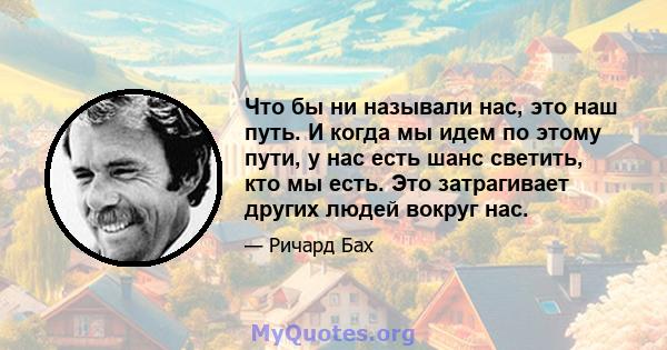 Что бы ни называли нас, это наш путь. И когда мы идем по этому пути, у нас есть шанс светить, кто мы есть. Это затрагивает других людей вокруг нас.