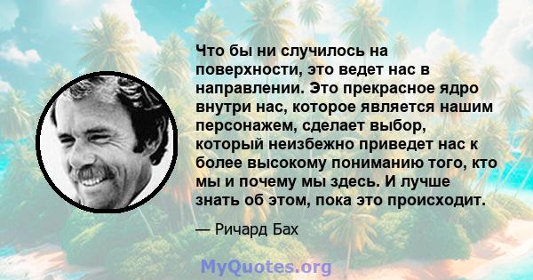 Что бы ни случилось на поверхности, это ведет нас в направлении. Это прекрасное ядро ​​внутри нас, которое является нашим персонажем, сделает выбор, который неизбежно приведет нас к более высокому пониманию того, кто мы 