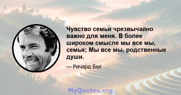 Чувство семьи чрезвычайно важно для меня. В более широком смысле мы все мы, семья; Мы все мы, родственные души.