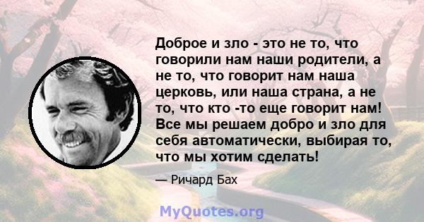 Доброе и зло - это не то, что говорили нам наши родители, а не то, что говорит нам наша церковь, или наша страна, а не то, что кто -то еще говорит нам! Все мы решаем добро и зло для себя автоматически, выбирая то, что