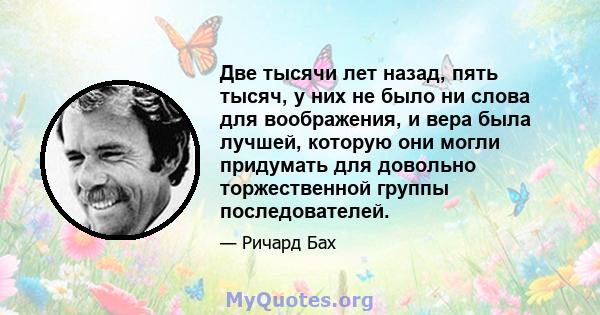 Две тысячи лет назад, пять тысяч, у них не было ни слова для воображения, и вера была лучшей, которую они могли придумать для довольно торжественной группы последователей.