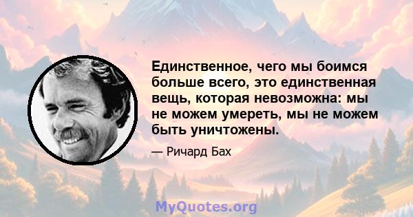 Единственное, чего мы боимся больше всего, это единственная вещь, которая невозможна: мы не можем умереть, мы не можем быть уничтожены.