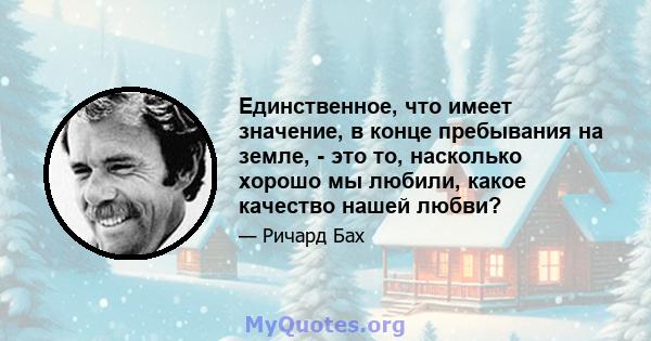 Единственное, что имеет значение, в конце пребывания на земле, - это то, насколько хорошо мы любили, какое качество нашей любви?