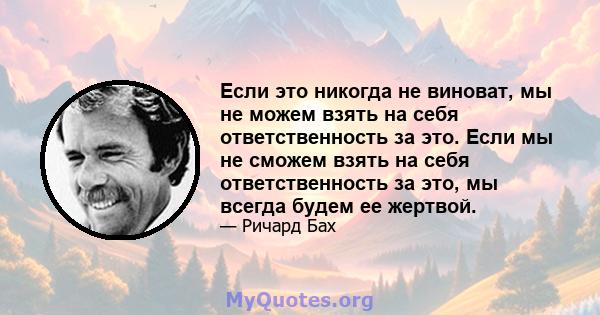 Если это никогда не виноват, мы не можем взять на себя ответственность за это. Если мы не сможем взять на себя ответственность за это, мы всегда будем ее жертвой.