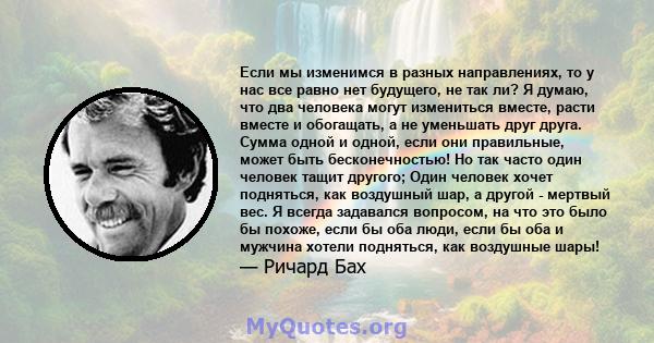 Если мы изменимся в разных направлениях, то у нас все равно нет будущего, не так ли? Я думаю, что два человека могут измениться вместе, расти вместе и обогащать, а не уменьшать друг друга. Сумма одной и одной, если они