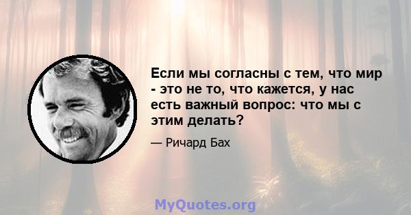 Если мы согласны с тем, что мир - это не то, что кажется, у нас есть важный вопрос: что мы с этим делать?