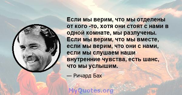 Если мы верим, что мы отделены от кого -то, хотя они стоят с нами в одной комнате, мы разлучены. Если мы верим, что мы вместе, если мы верим, что они с нами, если мы слушаем наши внутренние чувства, есть шанс, что мы