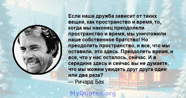 Если наша дружба зависит от таких вещей, как пространство и время, то, когда мы наконец преодолели пространство и время, мы уничтожили наше собственное братство! Но преодолеть пространство, и все, что мы оставили, это