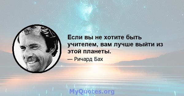 Если вы не хотите быть учителем, вам лучше выйти из этой планеты.