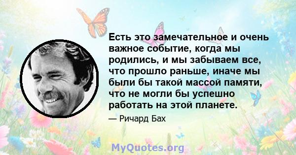 Есть это замечательное и очень важное событие, когда мы родились, и мы забываем все, что прошло раньше, иначе мы были бы такой массой памяти, что не могли бы успешно работать на этой планете.