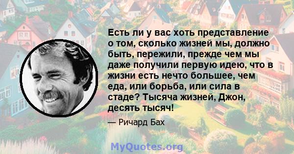 Есть ли у вас хоть представление о том, сколько жизней мы, должно быть, пережили, прежде чем мы даже получили первую идею, что в жизни есть нечто большее, чем еда, или борьба, или сила в стаде? Тысяча жизней, Джон,