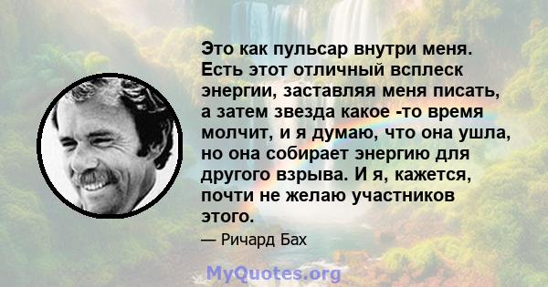 Это как пульсар внутри меня. Есть этот отличный всплеск энергии, заставляя меня писать, а затем звезда какое -то время молчит, и я думаю, что она ушла, но она собирает энергию для другого взрыва. И я, кажется, почти не