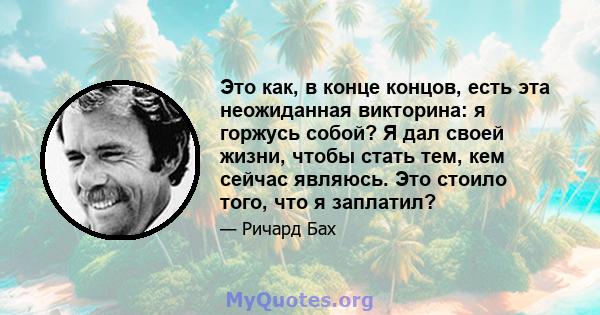 Это как, в конце концов, есть эта неожиданная викторина: я горжусь собой? Я дал своей жизни, чтобы стать тем, кем сейчас являюсь. Это стоило того, что я заплатил?