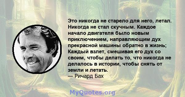 Это никогда не старело для него, летал. Никогда не стал скучным. Каждое начало двигателя было новым приключением, направляющим дух прекрасной машины обратно в жизнь; Каждый взлет, смешивая его дух со своим, чтобы делать 