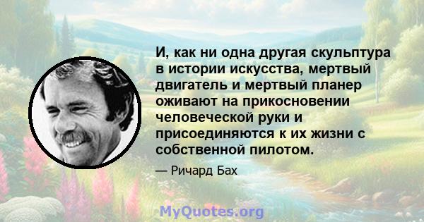 И, как ни одна другая скульптура в истории искусства, мертвый двигатель и мертвый планер оживают на прикосновении человеческой руки и присоединяются к их жизни с собственной пилотом.