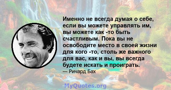 Именно не всегда думая о себе, если вы можете управлять им, вы можете как -то быть счастливым. Пока вы не освободите место в своей жизни для кого -то, столь же важного для вас, как и вы, вы всегда будете искать и