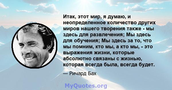 Итак, этот мир, я думаю, и неопределенное количество других миров нашего творения также - мы здесь для развлечения; Мы здесь для обучения; Мы здесь за то, что мы помним, кто мы, а кто мы, - это выражения жизни, которые