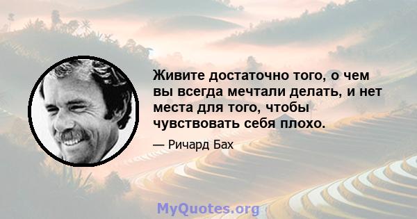 Живите достаточно того, о чем вы всегда мечтали делать, и нет места для того, чтобы чувствовать себя плохо.