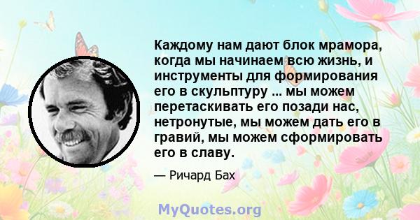 Каждому нам дают блок мрамора, когда мы начинаем всю жизнь, и инструменты для формирования его в скульптуру ... мы можем перетаскивать его позади нас, нетронутые, мы можем дать его в гравий, мы можем сформировать его в