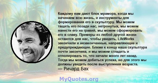 Каждому нам дают блок мрамора, когда мы начинаем всю жизнь, и инструменты для формирования его в скульптуру. Мы можем тащить его позади нас, нетронутых, мы можем нанести его на гравий, мы можем сформировать его в славу. 