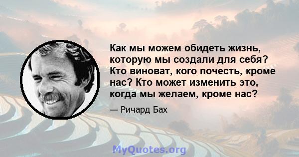 Как мы можем обидеть жизнь, которую мы создали для себя? Кто виноват, кого почесть, кроме нас? Кто может изменить это, когда мы желаем, кроме нас?