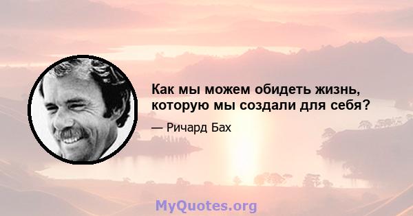 Как мы можем обидеть жизнь, которую мы создали для себя?