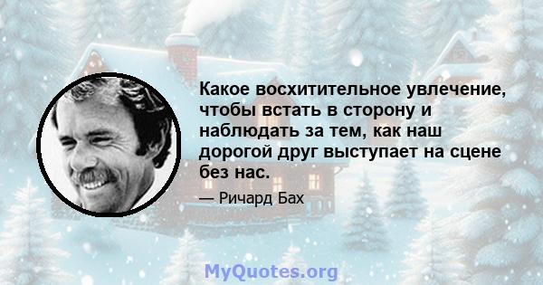 Какое восхитительное увлечение, чтобы встать в сторону и наблюдать за тем, как наш дорогой друг выступает на сцене без нас.