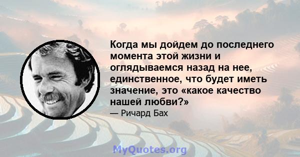 Когда мы дойдем до последнего момента этой жизни и оглядываемся назад на нее, единственное, что будет иметь значение, это «какое качество нашей любви?»