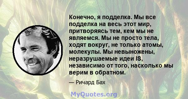 Конечно, я подделка. Мы все подделка на весь этот мир, притворяясь тем, кем мы не являемся. Мы не просто тела, ходят вокруг, не только атомы, молекулы. Мы невыножены, неразрушаемые идеи IS, независимо от того, насколько 