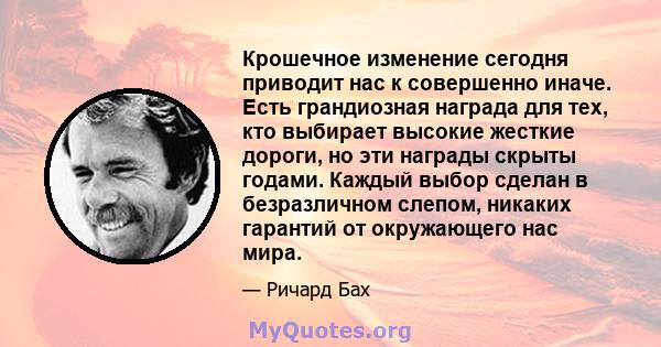 Крошечное изменение сегодня приводит нас к совершенно иначе. Есть грандиозная награда для тех, кто выбирает высокие жесткие дороги, но эти награды скрыты годами. Каждый выбор сделан в безразличном слепом, никаких