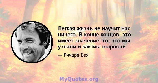 Легкая жизнь не научит нас ничего. В конце концов, это имеет значение: то, что мы узнали и как мы выросли