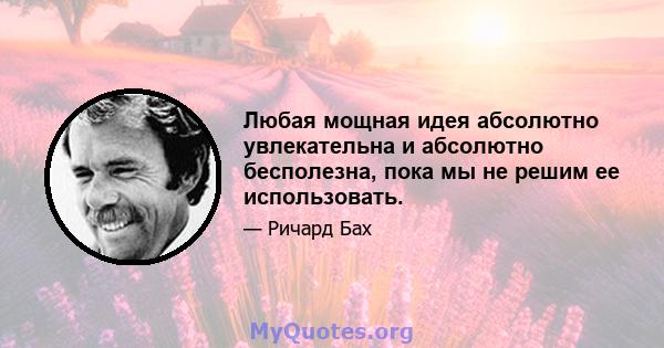 Любая мощная идея абсолютно увлекательна и абсолютно бесполезна, пока мы не решим ее использовать.