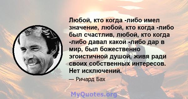 Любой, кто когда -либо имел значение, любой, кто когда -либо был счастлив, любой, кто когда -либо давал какой -либо дар в мир, был божественно эгоистичной душой, живя ради своих собственных интересов. Нет исключений.