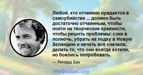 Любой, кто отчаянно нуждается в самоубийстве ... должен быть достаточно отчаянным, чтобы пойти на творческие крайности, чтобы решить проблемы: сэки в полночь, убрать на лодку в Новую Зеландию и начать все сначала,