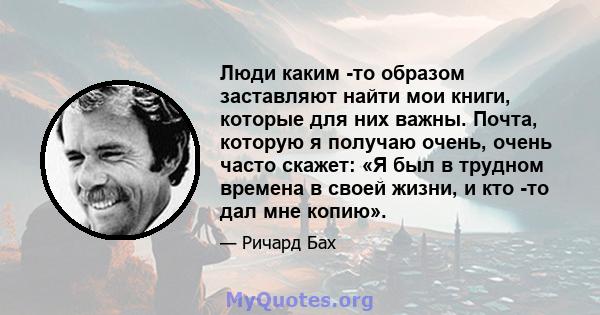 Люди каким -то образом заставляют найти мои книги, которые для них важны. Почта, которую я получаю очень, очень часто скажет: «Я был в трудном времена в своей жизни, и кто -то дал мне копию».