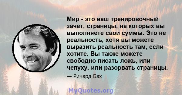 Мир - это ваш тренировочный зачет, страницы, на которых вы выполняете свои суммы. Это не реальность, хотя вы можете выразить реальность там, если хотите. Вы также можете свободно писать ложь, или чепуху, или разорвать