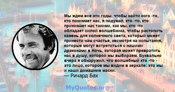 Мы ждем все эти годы, чтобы найти кого -то, кто понимает нас, я подумал, кто -то, кто принимает нас такими, как мы, кто -то обладает силой волшебника, чтобы растопить камень для солнечного света, который может принести