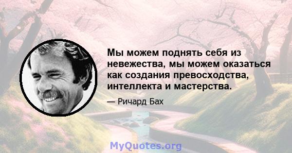 Мы можем поднять себя из невежества, мы можем оказаться как создания превосходства, интеллекта и мастерства.