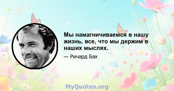 Мы намагничиваемся в нашу жизнь, все, что мы держим в наших мыслях.