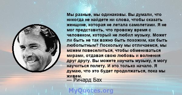 Мы разные, мы одинаковы. Вы думали, что никогда не найдете ни слова, чтобы сказать женщине, которая не летала самолетами. Я не мог представить, что провожу время с человеком, который не любил музыку. Может ли быть не