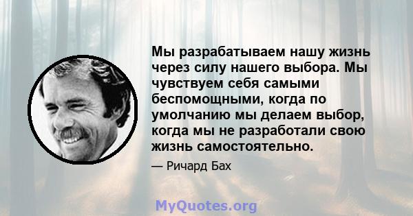 Мы разрабатываем нашу жизнь через силу нашего выбора. Мы чувствуем себя самыми беспомощными, когда по умолчанию мы делаем выбор, когда мы не разработали свою жизнь самостоятельно.