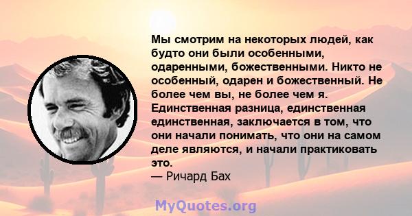 Мы смотрим на некоторых людей, как будто они были особенными, одаренными, божественными. Никто не особенный, одарен и божественный. Не более чем вы, не более чем я. Единственная разница, единственная единственная,