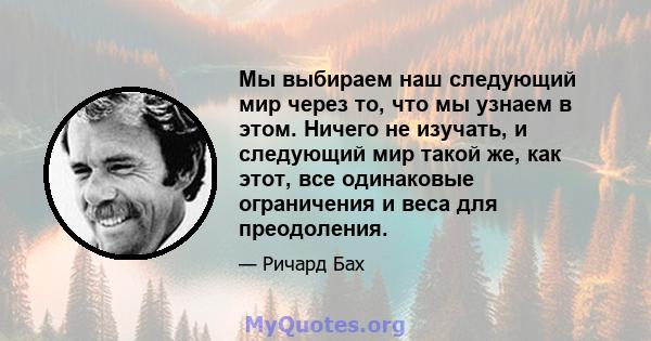 Мы выбираем наш следующий мир через то, что мы узнаем в этом. Ничего не изучать, и следующий мир такой же, как этот, все одинаковые ограничения и веса для преодоления.