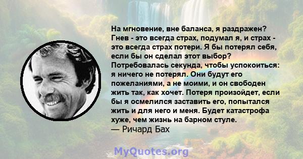 На мгновение, вне баланса, я раздражен? Гнев - это всегда страх, подумал я, и страх - это всегда страх потери. Я бы потерял себя, если бы он сделал этот выбор? Потребовалась секунда, чтобы успокоиться: я ничего не