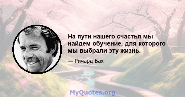 На пути нашего счастья мы найдем обучение, для которого мы выбрали эту жизнь.