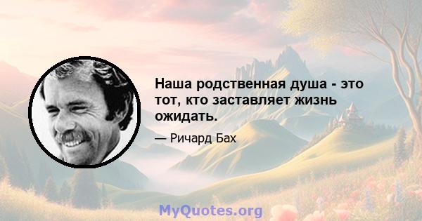 Наша родственная душа - это тот, кто заставляет жизнь ожидать.