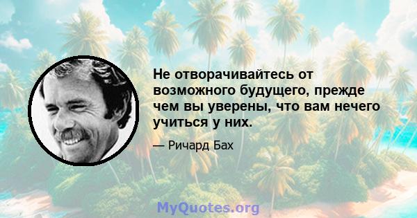 Не отворачивайтесь от возможного будущего, прежде чем вы уверены, что вам нечего учиться у них.