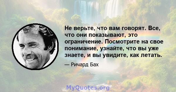 Не верьте, что вам говорят. Все, что они показывают, это ограничение. Посмотрите на свое понимание, узнайте, что вы уже знаете, и вы увидите, как летать.